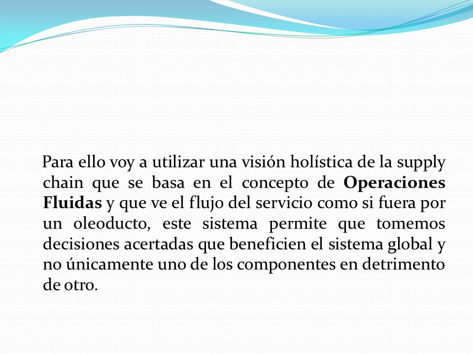 Para ello voy a utilizar una visión holística de la supply chain que se basa en el concepto de Operaciones Fluidas y que ve el flujo del servicio como si fuera por un oleoducto, este sistema permite que tomemos decisiones acertadas que beneficien el sistema global y no únicamente uno de los componentes en detrimento de otro.