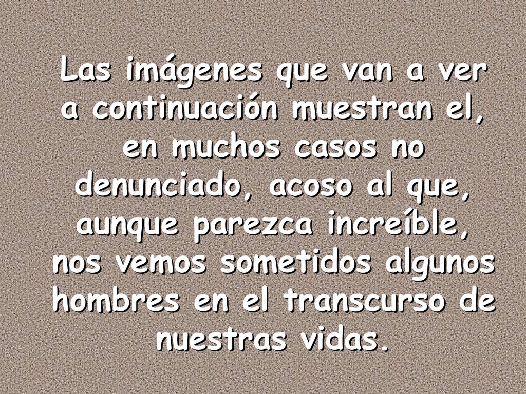 Las imágenes que van a ver a continuación muestran el, en muchos casos no denunciado, acoso al que, aunque parezca increíble, nos vemos sometidos algunos hombres en el transcurso de nuestras vidas.