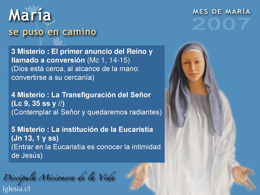 3 Misterio : El primer anuncio del Reino y llamado a conversión (Mc 1, 14-15) (Dios está cerca, al alcance de la mano: convertirse a su cercanía) 4 Misterio : La Transfiguración del Señor (Lc 9, 35 ss y //) (Contemplar al Señor y quedaremos radiantes) 5 Misterio : La institución de la Eucaristía (Jn 13, 1 y ss) (Entrar en la Eucaristía es conocer la intimidad de Jesús)