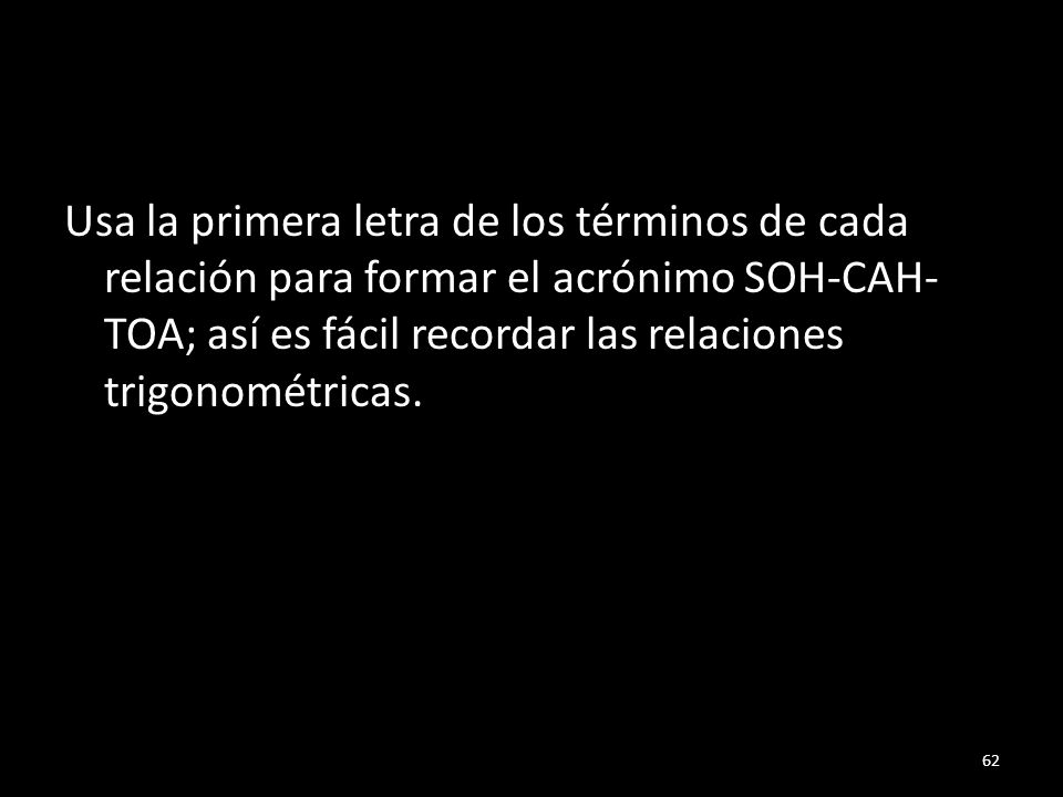 Usa la primera letra de los términos de cada relación para formar el acrónimo SOH-CAH-TOA; así es fácil recordar las relaciones trigonométricas.