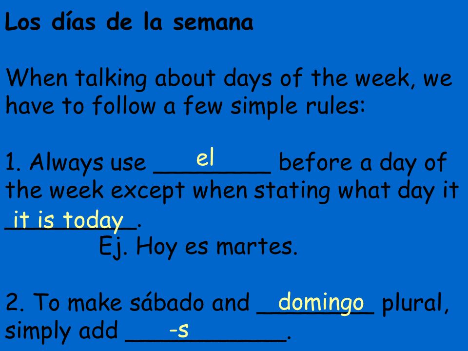 Los días de la semana When talking about days of the week, we have to follow a few simple rules: 1. Always use ________ before a day of the week except when stating what day it _________. Ej. Hoy es martes. 2. To make sábado and ________ plural, simply add ___________.