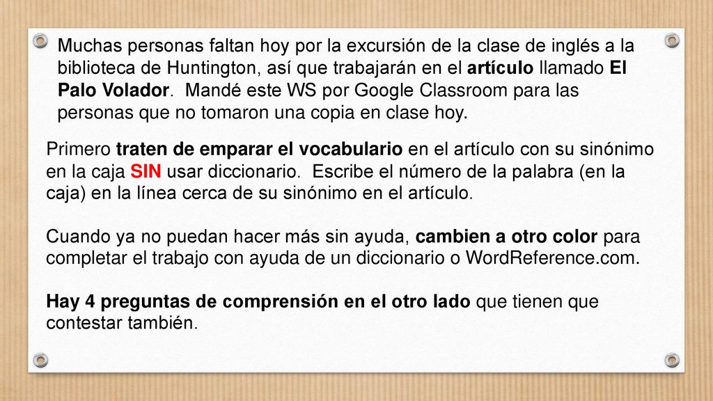 Muchas personas faltan hoy por la excursión de la clase de inglés a la biblioteca de Huntington, así que trabajarán en el artículo llamado El Palo Volador. Mandé este WS por Google Classroom para las personas que no tomaron una copia en clase hoy.