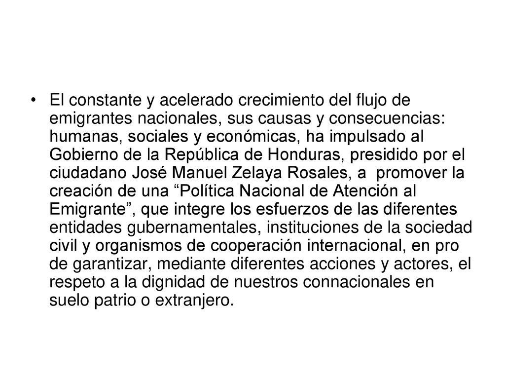 El constante y acelerado crecimiento del flujo de emigrantes nacionales, sus causas y consecuencias: humanas, sociales y económicas, ha impulsado al Gobierno de la República de Honduras, presidido por el ciudadano José Manuel Zelaya Rosales, a promover la creación de una Política Nacional de Atención al Emigrante , que integre los esfuerzos de las diferentes entidades gubernamentales, instituciones de la sociedad civil y organismos de cooperación internacional, en pro de garantizar, mediante diferentes acciones y actores, el respeto a la dignidad de nuestros connacionales en suelo patrio o extranjero.