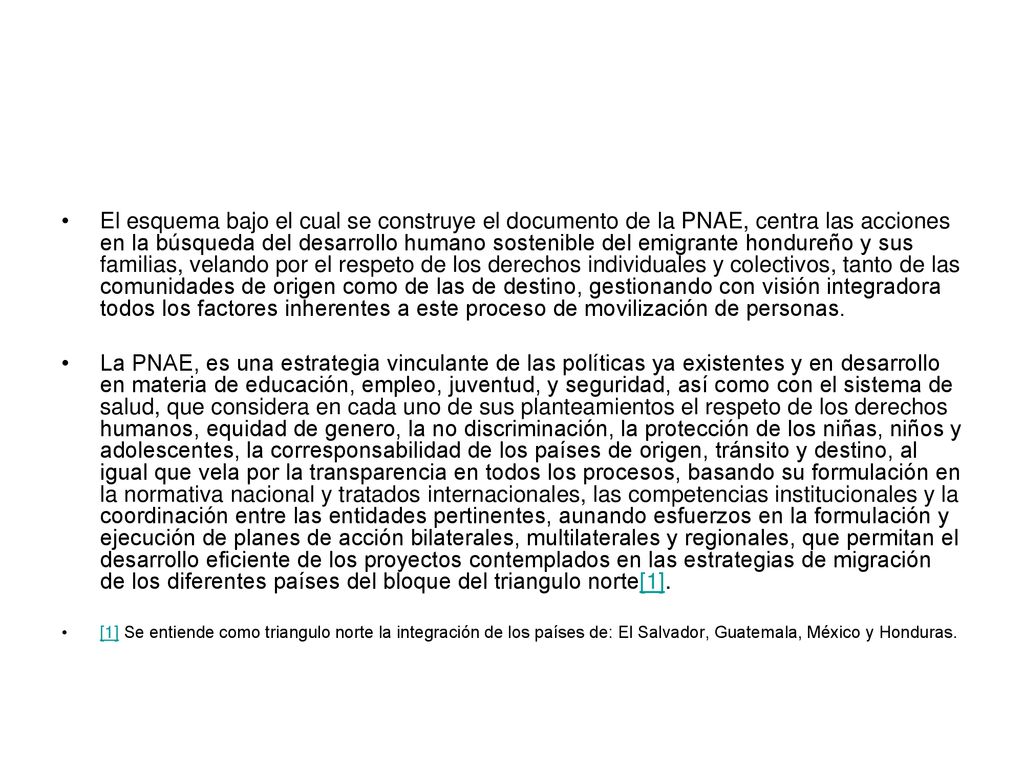 El esquema bajo el cual se construye el documento de la PNAE, centra las acciones en la búsqueda del desarrollo humano sostenible del emigrante hondureño y sus familias, velando por el respeto de los derechos individuales y colectivos, tanto de las comunidades de origen como de las de destino, gestionando con visión integradora todos los factores inherentes a este proceso de movilización de personas.