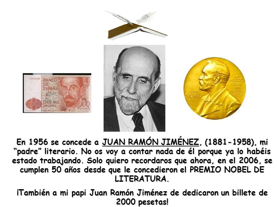 En 1956 se concede a JUAN RAMÓN JIMÉNEZ, ( ), mi padre literario. No os voy a contar nada de él porque ya lo habéis estado trabajando. Solo quiero recordaros que ahora, en el 2006, se cumplen 50 años desde que le concedieron el PREMIO NOBEL DE LITERATURA.