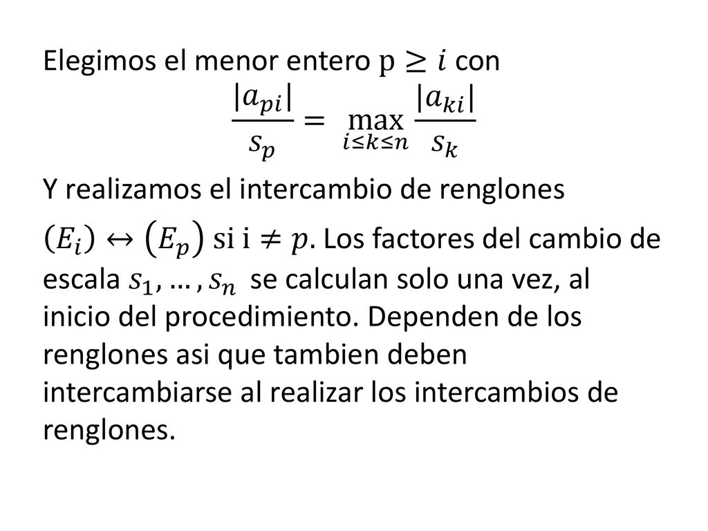 Elegimos el menor entero p≥𝑖 con | 𝑎 𝑝𝑖 | 𝑠 𝑝 = max 𝑖≤𝑘≤𝑛 | 𝑎 𝑘𝑖 | 𝑠 𝑘 Y realizamos el intercambio de renglones 𝐸 𝑖 ↔ 𝐸 𝑝 si i≠𝑝.
