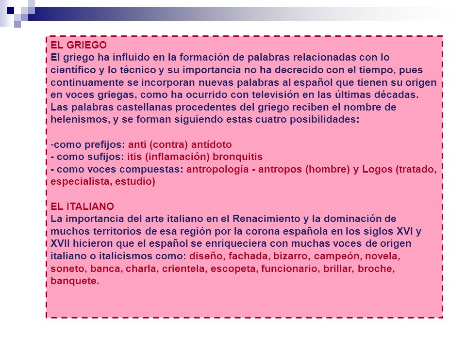 EL GRIEGO El griego ha influido en la formación de palabras relacionadas con lo científico y lo técnico y su importancia no ha decrecido con el tiempo, pues continuamente se incorporan nuevas palabras al español que tienen su origen en voces griegas, como ha ocurrido con televisión en las últimas décadas. Las palabras castellanas procedentes del griego reciben el nombre de helenismos, y se forman siguiendo estas cuatro posibilidades: