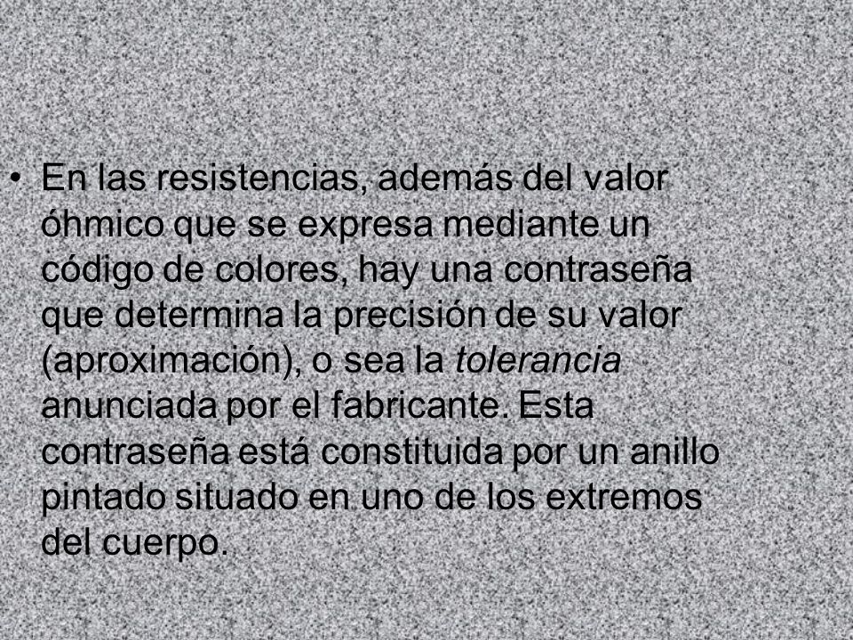 En las resistencias, además del valor óhmico que se expresa mediante un código de colores, hay una contraseña que determina la precisión de su valor (aproximación), o sea la tolerancia anunciada por el fabricante.