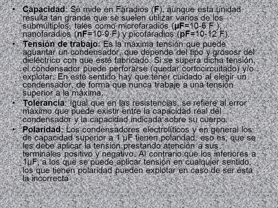 Capacidad: Se mide en Faradios (F), aunque esta unidad resulta tan grande que se suelen utilizar varios de los submúltiplos, tales como microfaradios (µF=10-6 F ), nanofaradios (nF=10-9 F) y picofaradios (pF=10-12 F).