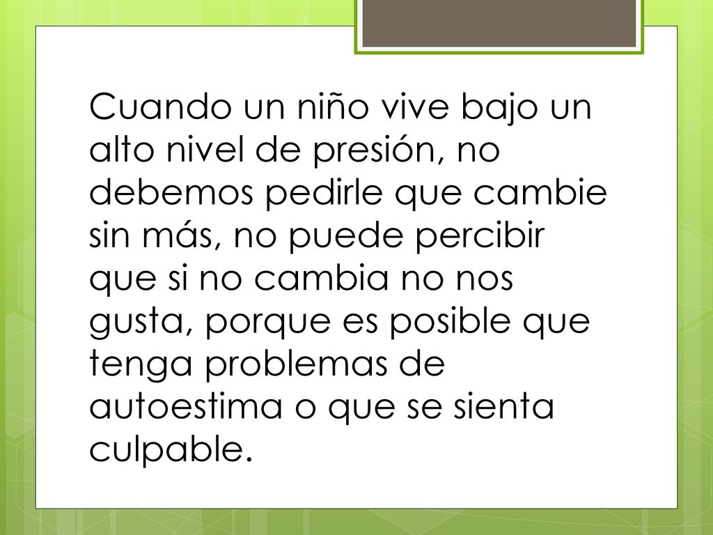 Cuando un niño vive bajo un alto nivel de presión, no debemos pedirle que cambie sin más, no puede percibir que si no cambia no nos gusta, porque es posible que tenga problemas de autoestima o que se sienta culpable.