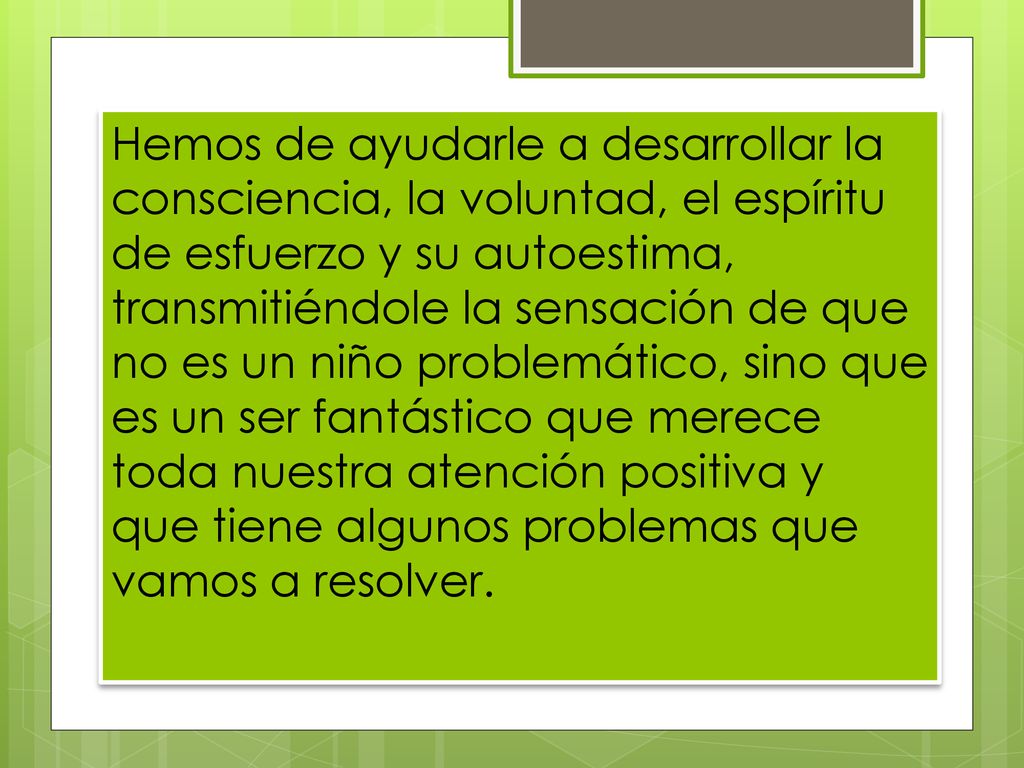 Hemos de ayudarle a desarrollar la consciencia, la voluntad, el espíritu de esfuerzo y su autoestima, transmitiéndole la sensación de que no es un niño problemático, sino que es un ser fantástico que merece toda nuestra atención positiva y que tiene algunos problemas que vamos a resolver.