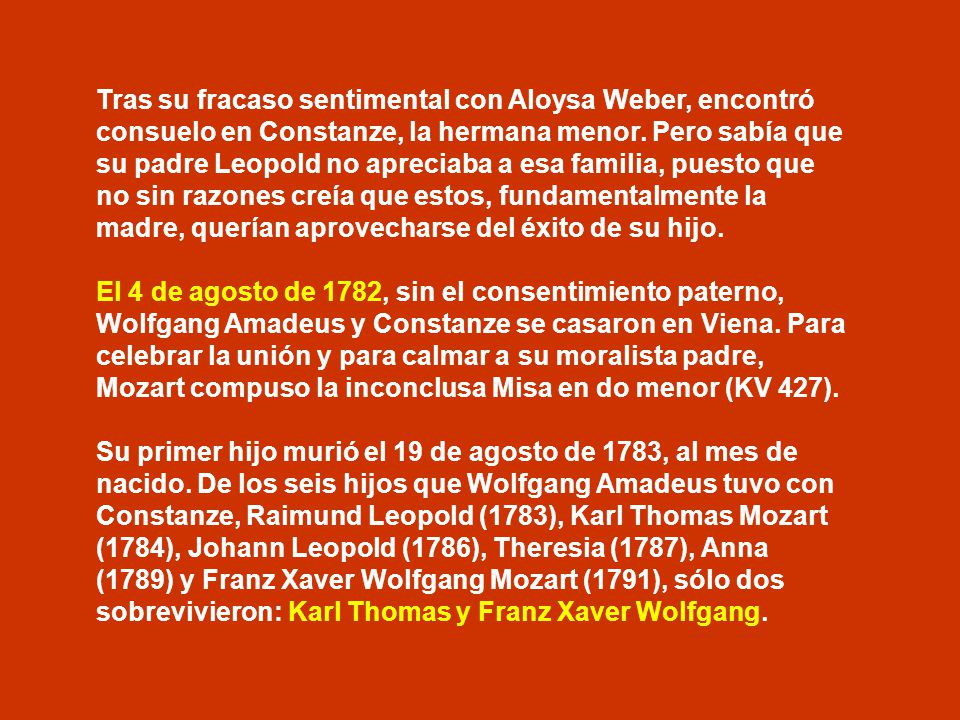 Tras su fracaso sentimental con Aloysa Weber, encontró consuelo en Constanze, la hermana menor. Pero sabía que su padre Leopold no apreciaba a esa familia, puesto que no sin razones creía que estos, fundamentalmente la madre, querían aprovecharse del éxito de su hijo.