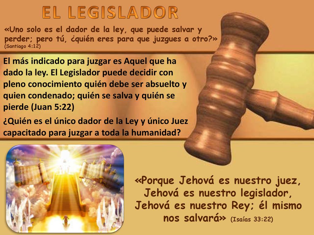 EL LEGISLADOR «Uno solo es el dador de la ley, que puede salvar y perder; pero tú, ¿quién eres para que juzgues a otro » (Santiago 4:12)