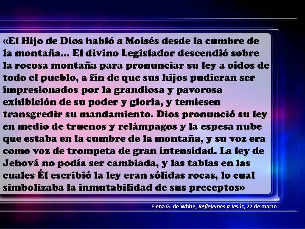 «El Hijo de Dios habló a Moisés desde la cumbre de la montaña… El divino Legislador descendió sobre la rocosa montaña para pronunciar su ley a oídos de todo el pueblo, a fin de que sus hijos pudieran ser impresionados por la grandiosa y pavorosa exhibición de su poder y gloria, y temiesen transgredir su mandamiento. Dios pronunció su ley en medio de truenos y relámpagos y la espesa nube que estaba en la cumbre de la montaña, y su voz era como voz de trompeta de gran intensidad. La ley de Jehová no podía ser cambiada, y las tablas en las cuales Él escribió la ley eran sólidas rocas, lo cual simbolizaba la inmutabilidad de sus preceptos»