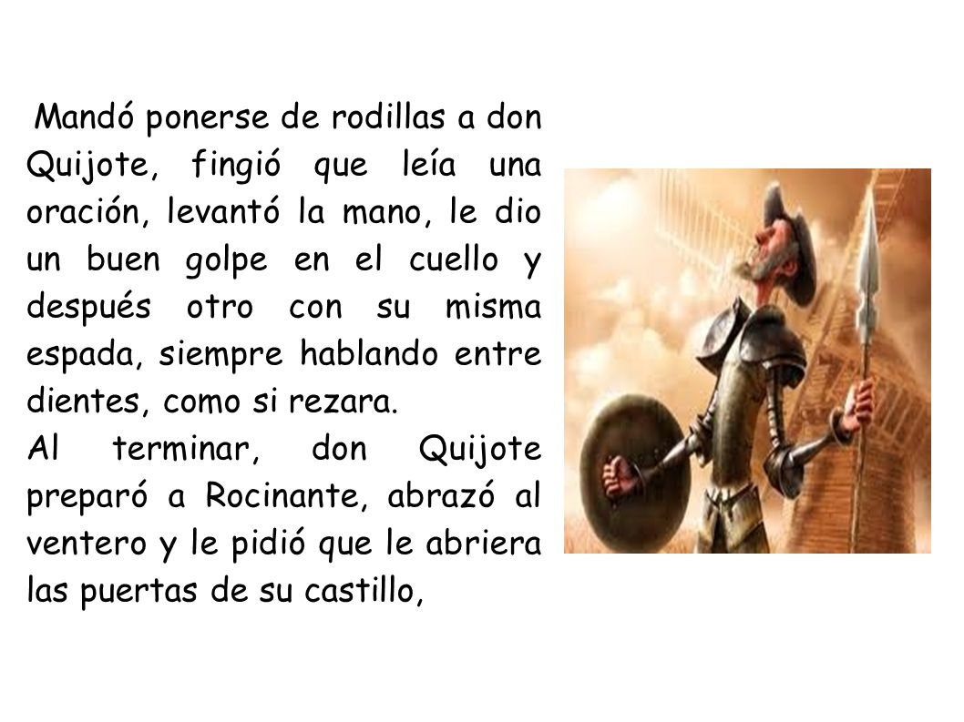 Mandó ponerse de rodillas a don Quijote, fingió que leía una oración, levantó la mano, le dio un buen golpe en el cuello y después otro con su misma espada, siempre hablando entre dientes, como si rezara.