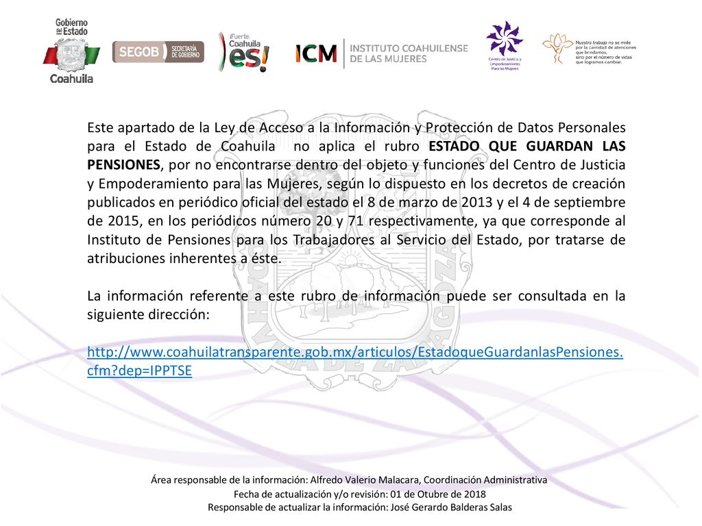 Este apartado de la Ley de Acceso a la Información y Protección de Datos Personales para el Estado de Coahuila no aplica el rubro ESTADO QUE GUARDAN LAS PENSIONES, por no encontrarse dentro del objeto y funciones del Centro de Justicia y Empoderamiento para las Mujeres, según lo dispuesto en los decretos de creación publicados en periódico oficial del estado el 8 de marzo de 2013 y el 4 de septiembre de 2015, en los periódicos número 20 y 71 respectivamente, ya que corresponde al Instituto de Pensiones para los Trabajadores al Servicio del Estado, por tratarse de atribuciones inherentes a éste.