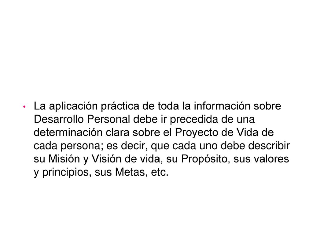 La aplicación práctica de toda la información sobre Desarrollo Personal debe ir precedida de una determinación clara sobre el Proyecto de Vida de cada persona; es decir, que cada uno debe describir su Misión y Visión de vida, su Propósito, sus valores y principios, sus Metas, etc.