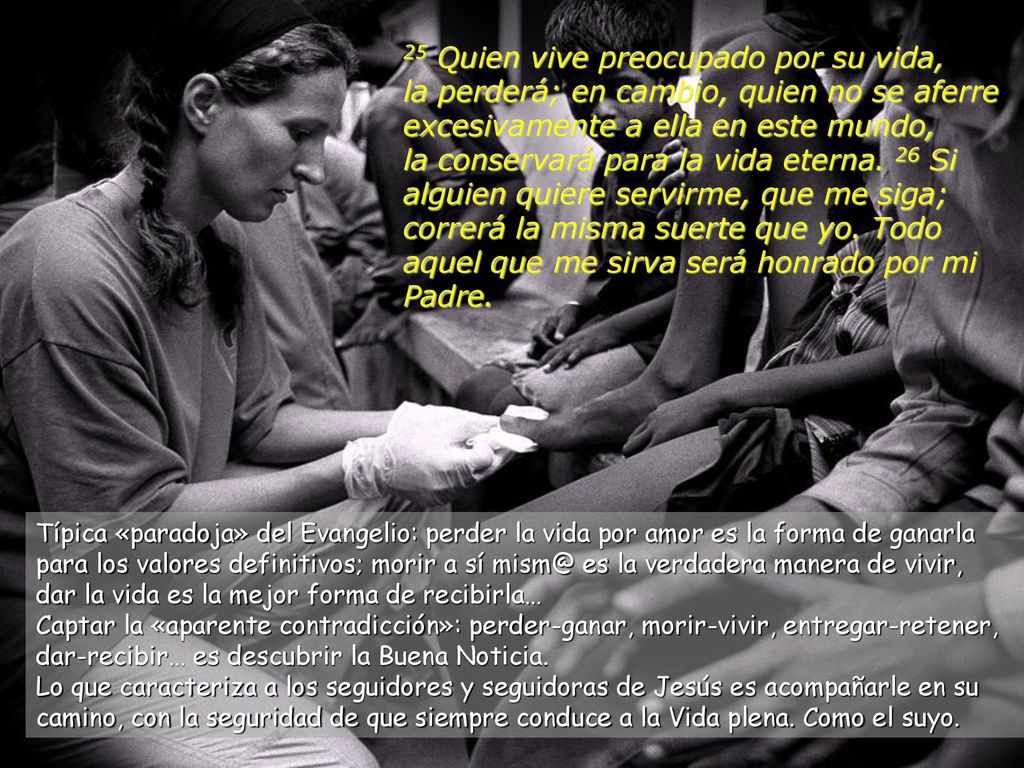 25 Quien vive preocupado por su vida, la perderá; en cambio, quien no se aferre excesivamente a ella en este mundo, la conservará para la vida eterna. 26 Si alguien quiere servirme, que me siga; correrá la misma suerte que yo. Todo aquel que me sirva será honrado por mi Padre.