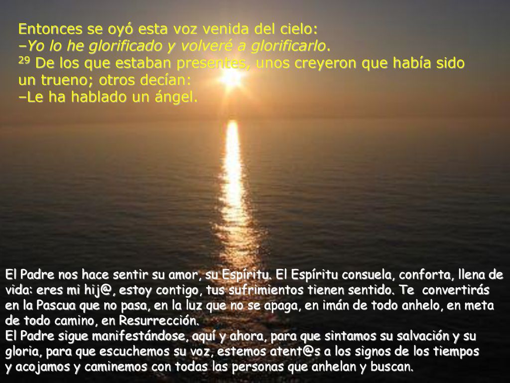 Entonces se oyó esta voz venida del cielo: –Yo lo he glorificado y volveré a glorificarlo. 29 De los que estaban presentes, unos creyeron que había sido un trueno; otros decían: –Le ha hablado un ángel.