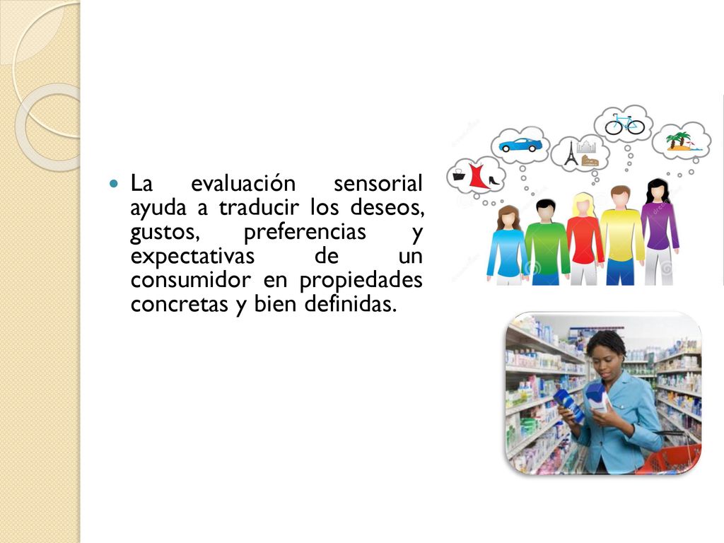 La evaluación sensorial ayuda a traducir los deseos, gustos, preferencias y expectativas de un consumidor en propiedades concretas y bien definidas.