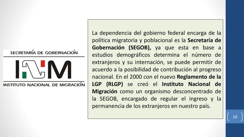 La dependencia del gobierno federal encarga de la política migratoria y poblacional es la Secretaría de Gobernación (SEGOB), ya que esta en base a estudios demográficos determina el número de extranjeros y su internación, se puede permitir de acuerdo a la posibilidad de contribución al progreso nacional.