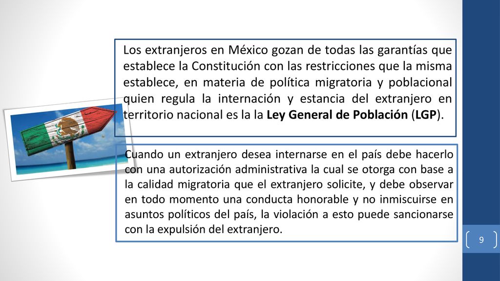 Los extranjeros en México gozan de todas las garantías que establece la Constitución con las restricciones que la misma establece, en materia de política migratoria y poblacional quien regula la internación y estancia del extranjero en territorio nacional es la la Ley General de Población (LGP).