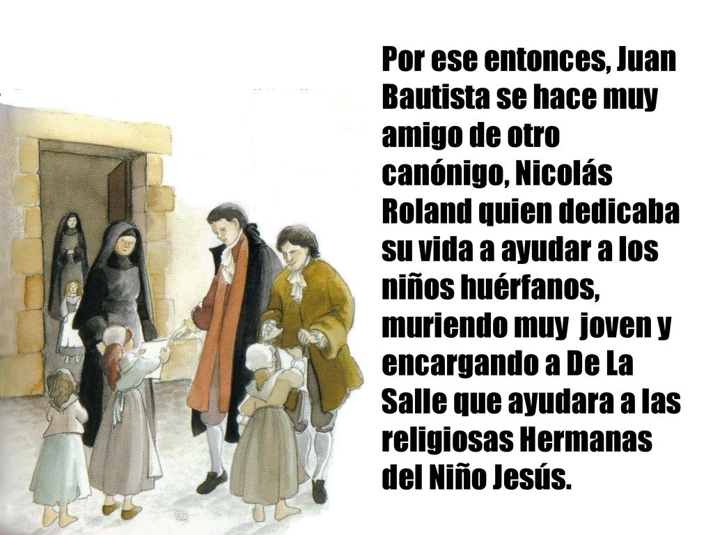 Por ese entonces, Juan Bautista se hace muy amigo de otro canónigo, Nicolás Roland quien dedicaba su vida a ayudar a los niños huérfanos, muriendo muy joven y encargando a De La Salle que ayudara a las religiosas Hermanas del Niño Jesús.