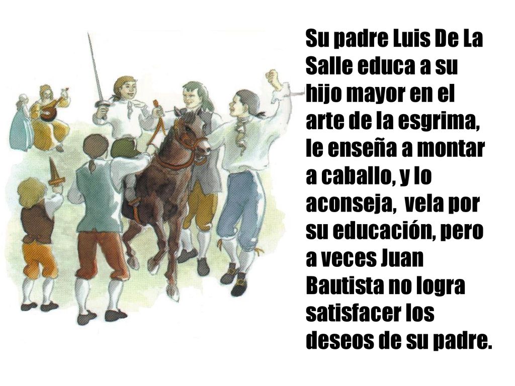 Su padre Luis De La Salle educa a su hijo mayor en el arte de la esgrima, le enseña a montar a caballo, y lo aconseja, vela por su educación, pero a veces Juan Bautista no logra satisfacer los deseos de su padre.