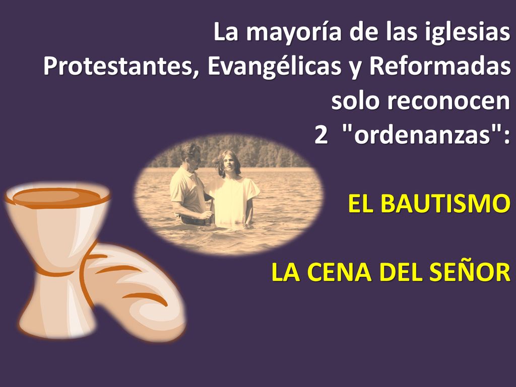 La mayoría de las iglesias Protestantes, Evangélicas y Reformadas solo reconocen 2 ordenanzas : EL BAUTISMO LA CENA DEL SEÑOR