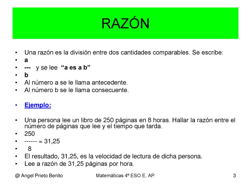 RAZÓN Una razón es la división entre dos cantidades comparables. Se escribe: a. --- y se lee a es a b