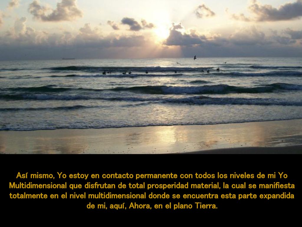 Así mismo, Yo estoy en contacto permanente con todos los niveles de mi Yo Multidimensional que disfrutan de total prosperidad material, la cual se manifiesta totalmente en el nivel multidimensional donde se encuentra esta parte expandida de mi, aquí, Ahora, en el plano Tierra.