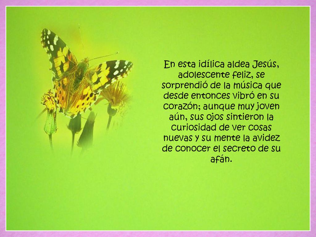 En esta idílica aldea Jesús, adolescente feliz, se sorprendió de la música que desde entonces vibró en su corazón; aunque muy joven aún, sus ojos sintieron la curiosidad de ver cosas nuevas y su mente la avidez de conocer el secreto de su afán.