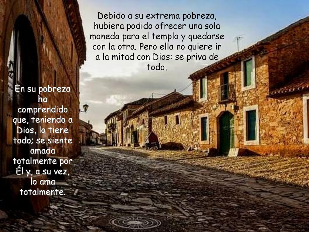 Debido a su extrema pobreza, hubiera podido ofrecer una sola moneda para el templo y quedarse con la otra. Pero ella no quiere ir a la mitad con Dios: se priva de todo.