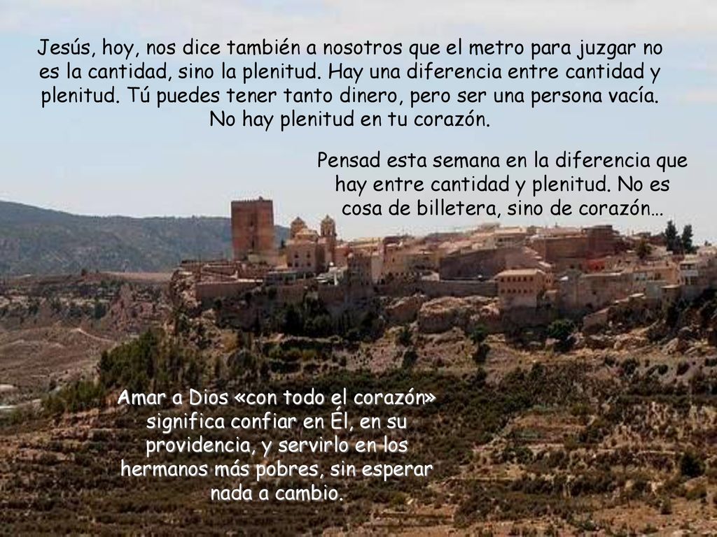 Jesús, hoy, nos dice también a nosotros que el metro para juzgar no es la cantidad, sino la plenitud. Hay una diferencia entre cantidad y plenitud. Tú puedes tener tanto dinero, pero ser una persona vacía. No hay plenitud en tu corazón.