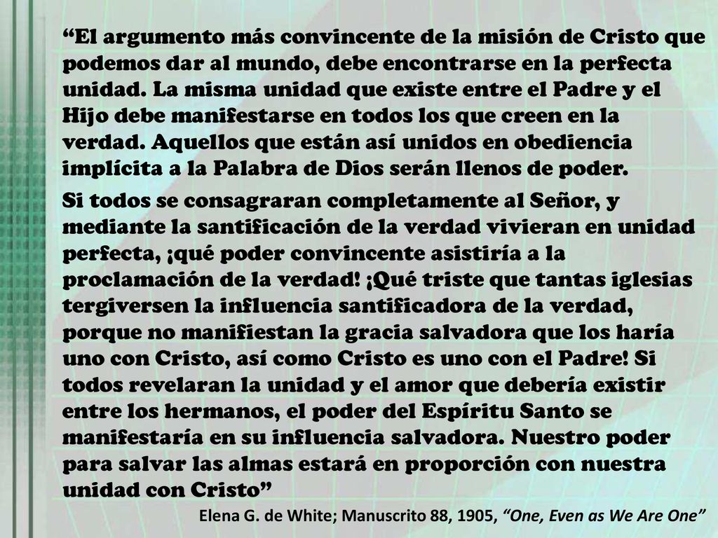 El argumento más convincente de la misión de Cristo que podemos dar al mundo, debe encontrarse en la perfecta unidad. La misma unidad que existe entre el Padre y el Hijo debe manifestarse en todos los que creen en la verdad. Aquellos que están así unidos en obediencia implícita a la Palabra de Dios serán llenos de poder.