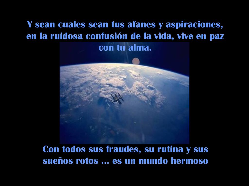 Y sean cuales sean tus afanes y aspiraciones, en la ruidosa confusión de la vida, vive en paz con tu alma.