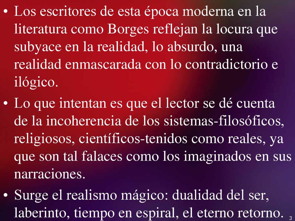 Los escritores de esta época moderna en la literatura como Borges reflejan la locura que subyace en la realidad, lo absurdo, una realidad enmascarada con lo contradictorio e ilógico.