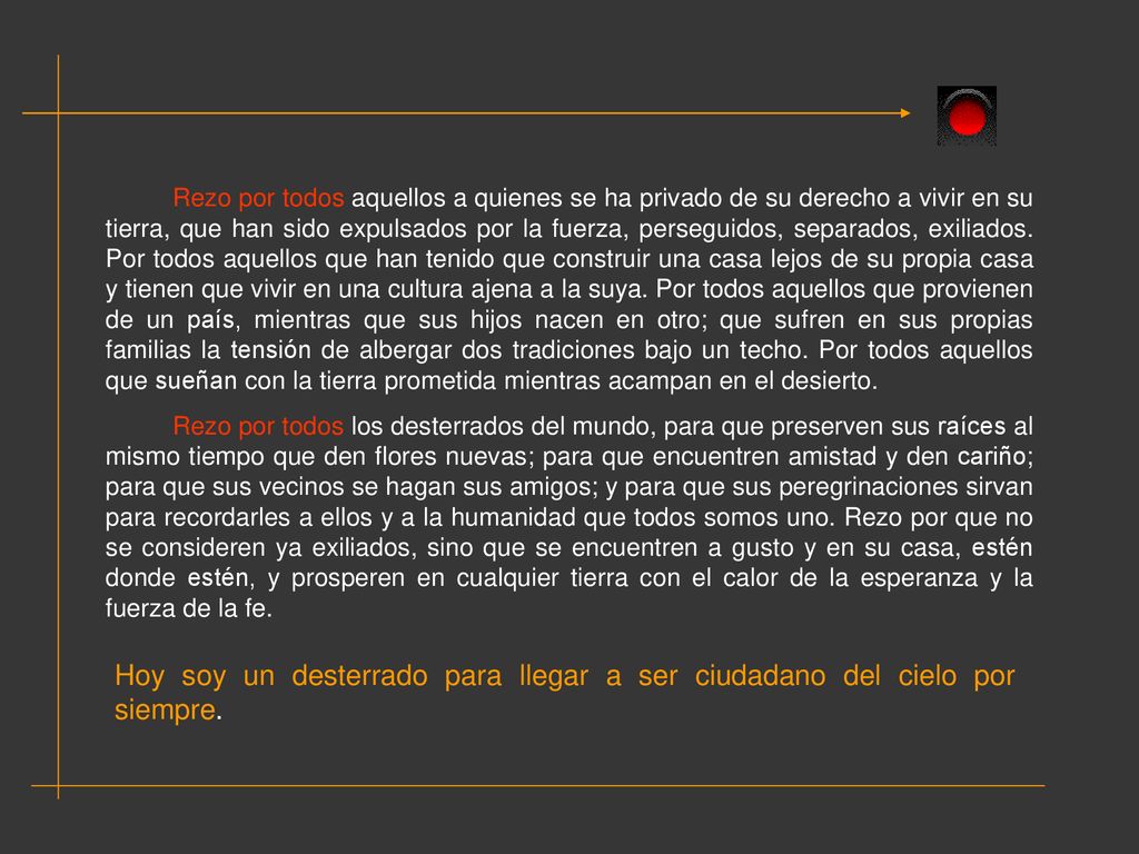Rezo por todos aquellos a quienes se ha privado de su derecho a vivir en su tierra, que han sido expulsados por la fuerza, perseguidos, separados, exiliados. Por todos aquellos que han tenido que construir una casa lejos de su propia casa y tienen que vivir en una cultura ajena a la suya. Por todos aquellos que provienen de un país, mientras que sus hijos nacen en otro; que sufren en sus propias familias la tensión de albergar dos tradiciones bajo un techo. Por todos aquellos que sueñan con la tierra prometida mientras acampan en el desierto.