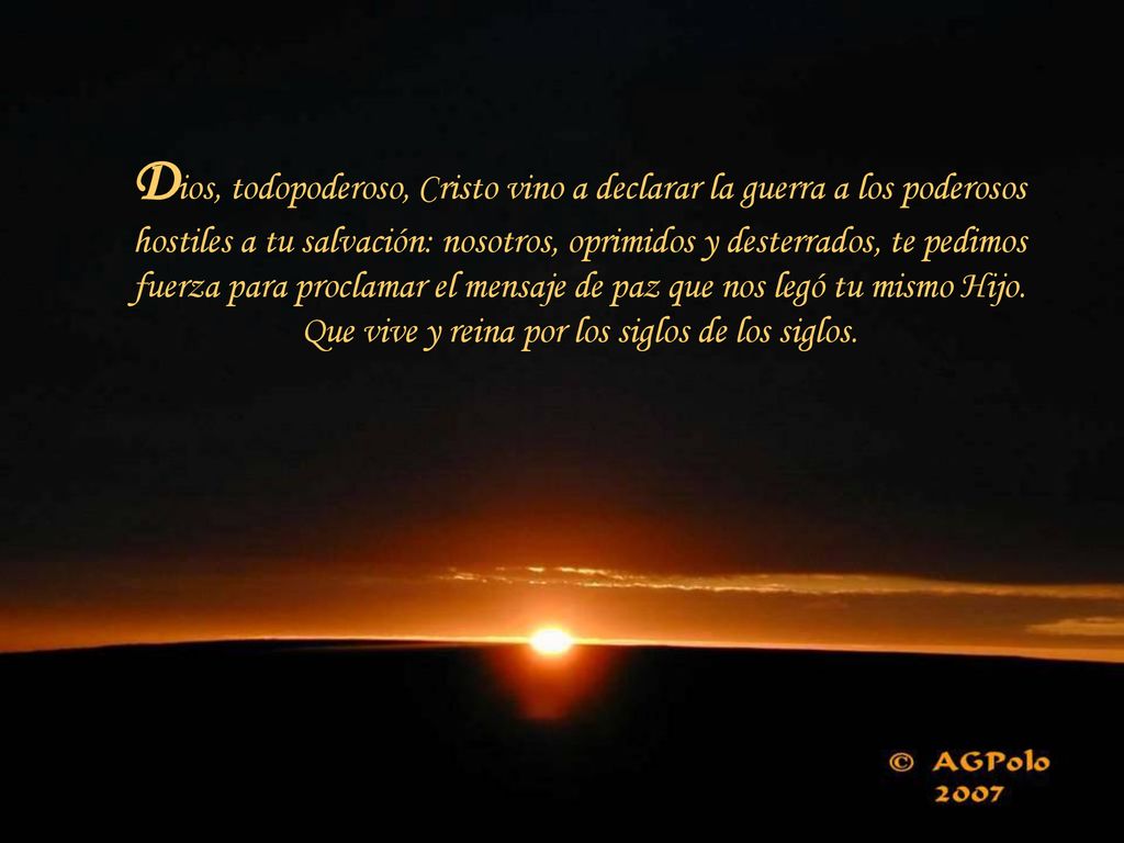 Dios, todopoderoso, Cristo vino a declarar la guerra a los poderosos hostiles a tu salvación: nosotros, oprimidos y desterrados, te pedimos fuerza para proclamar el mensaje de paz que nos legó tu mismo Hijo.