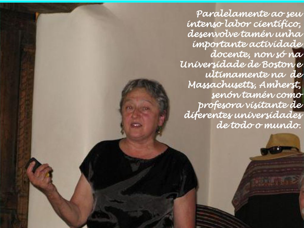 Paralelamente ao seu intenso labor científico, desenvolve tamén unha importante actividade docente, non só na Universidade de Boston e ultimamente na de Massachusetts, Amherst, senón tamén como profesora visitante de diferentes universidades de todo o mundo.