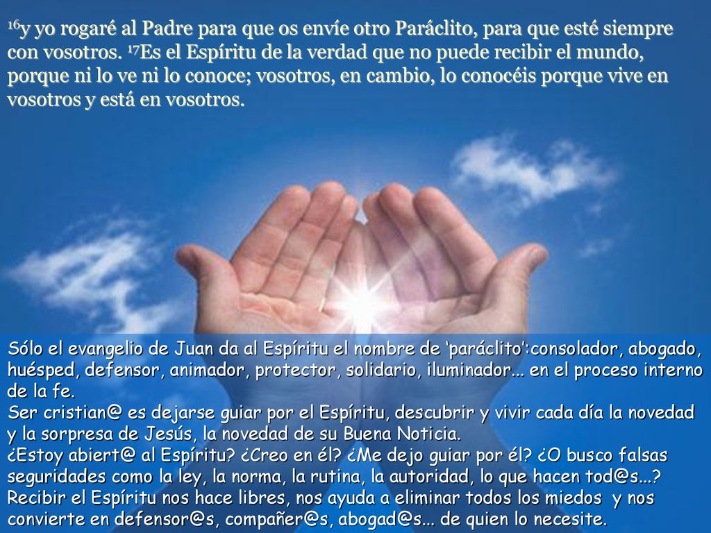 16y yo rogaré al Padre para que os envíe otro Paráclito, para que esté siempre con vosotros. 17Es el Espíritu de la verdad que no puede recibir el mundo, porque ni lo ve ni lo conoce; vosotros, en cambio, lo conocéis porque vive en vosotros y está en vosotros.