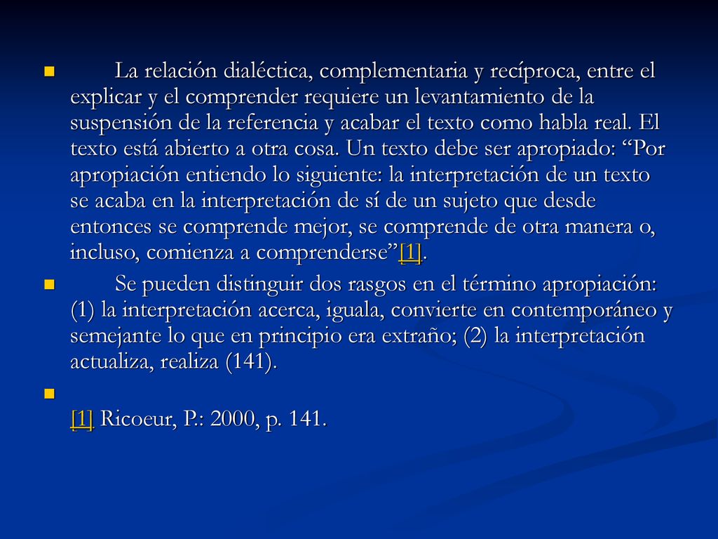 La relación dialéctica, complementaria y recíproca, entre el explicar y el comprender requiere un levantamiento de la suspensión de la referencia y acabar el texto como habla real. El texto está abierto a otra cosa. Un texto debe ser apropiado: Por apropiación entiendo lo siguiente: la interpretación de un texto se acaba en la interpretación de sí de un sujeto que desde entonces se comprende mejor, se comprende de otra manera o, incluso, comienza a comprenderse [1].