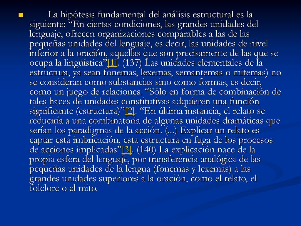 La hipótesis fundamental del análisis estructural es la siguiente: En ciertas condiciones, las grandes unidades del lenguaje, ofrecen organizaciones comparables a las de las pequeñas unidades del lenguaje, es decir, las unidades de nivel inferior a la oración, aquellas que son precisamente de las que se ocupa la lingüística [1].