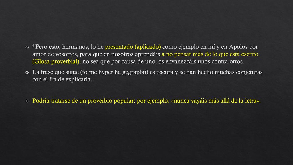 6 Pero esto, hermanos, lo he presentado (aplicado) como ejemplo en mí y en Apolos por amor de vosotros, para que en nosotros aprendáis a no pensar más de lo que está escrito (Glosa proverbial), no sea que por causa de uno, os envanezcáis unos contra otros.