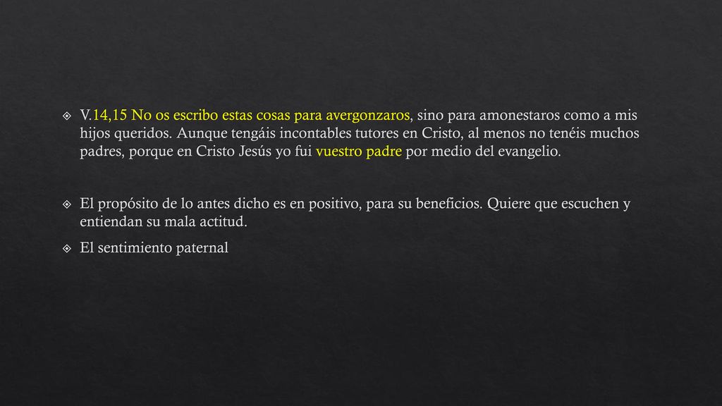 V.14,15 No os escribo estas cosas para avergonzaros, sino para amonestaros como a mis hijos queridos. Aunque tengáis incontables tutores en Cristo, al menos no tenéis muchos padres, porque en Cristo Jesús yo fui vuestro padre por medio del evangelio.