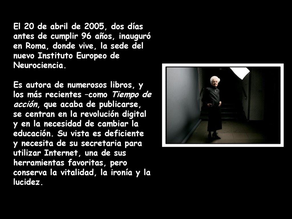 El 20 de abril de 2005, dos días antes de cumplir 96 años, inauguró en Roma, donde vive, la sede del nuevo Instituto Europeo de Neurociencia.