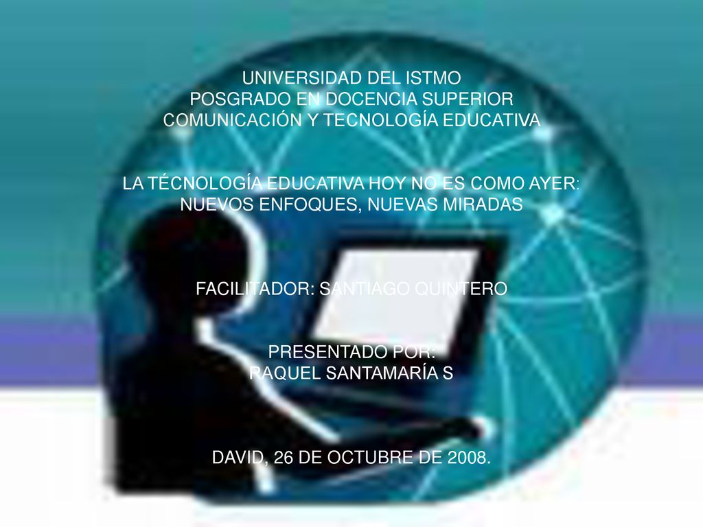 UNIVERSIDAD DEL ISTMO POSGRADO EN DOCENCIA SUPERIOR COMUNICACIÓN Y TECNOLOGÍA EDUCATIVA LA TÉCNOLOGÍA EDUCATIVA HOY NO ES COMO AYER: NUEVOS ENFOQUES, NUEVAS MIRADAS FACILITADOR: SANTIAGO QUINTERO PRESENTADO POR: RAQUEL SANTAMARÍA S