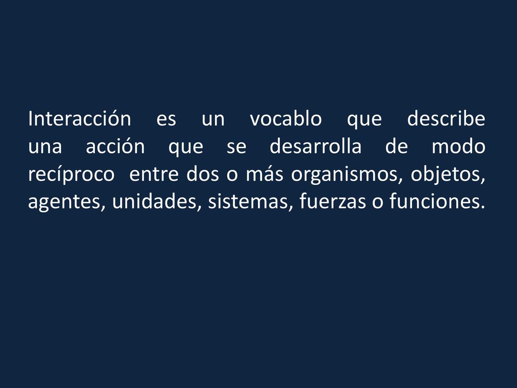 Interacción es un vocablo que describe una acción que se desarrolla de modo recíproco entre dos o más organismos, objetos, agentes, unidades, sistemas, fuerzas o funciones.