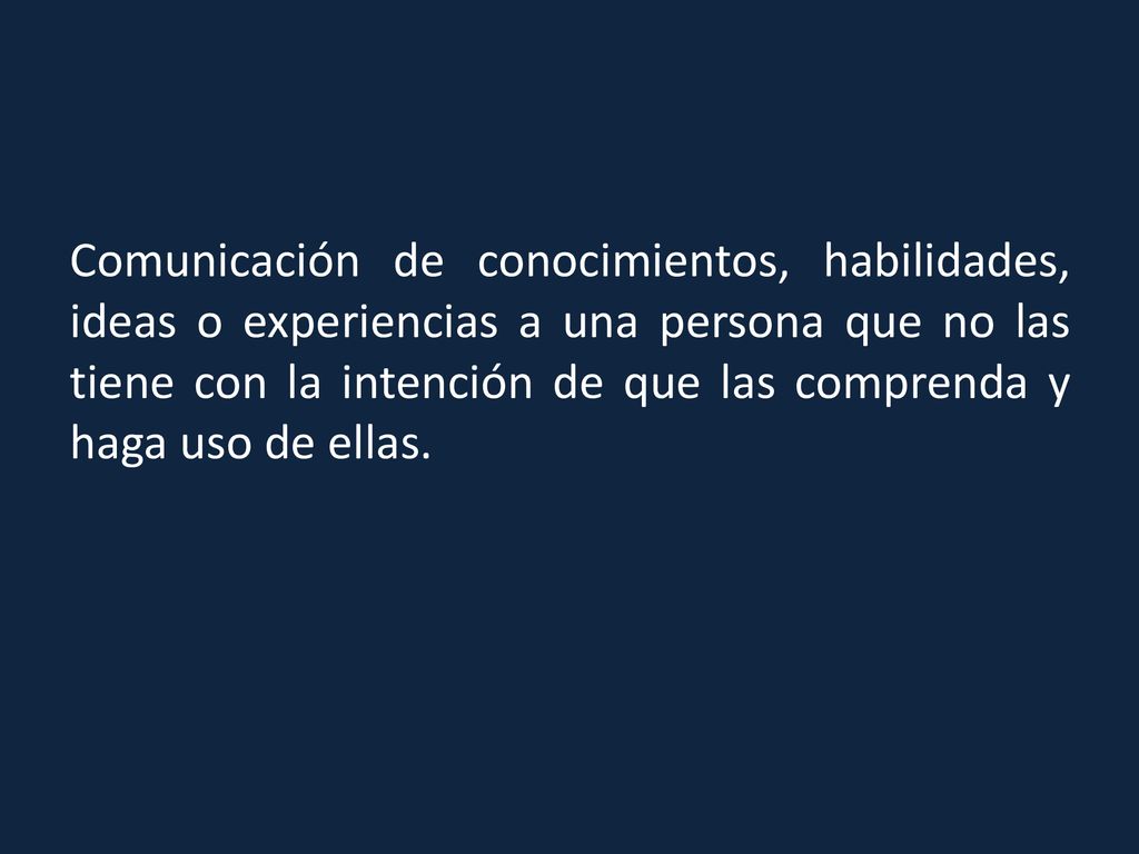 Comunicación de conocimientos, habilidades, ideas o experiencias a una persona que no las tiene con la intención de que las comprenda y haga uso de ellas.