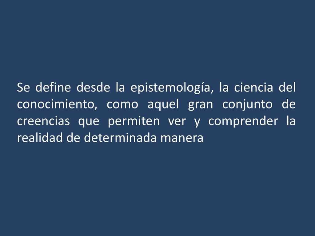 Se define desde la epistemología, la ciencia del conocimiento, como aquel gran conjunto de creencias que permiten ver y comprender la realidad de determinada manera